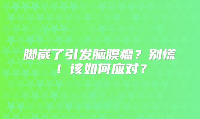 脚崴了引发脑膜瘤？别慌！该如何应对？