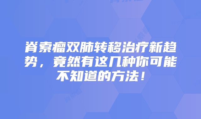 脊索瘤双肺转移治疗新趋势，竟然有这几种你可能不知道的方法！