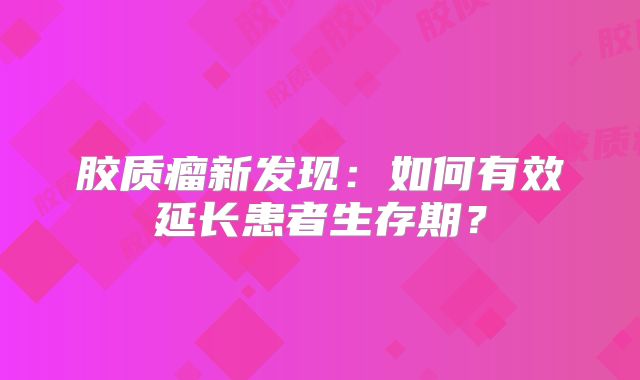 胶质瘤新发现：如何有效延长患者生存期？