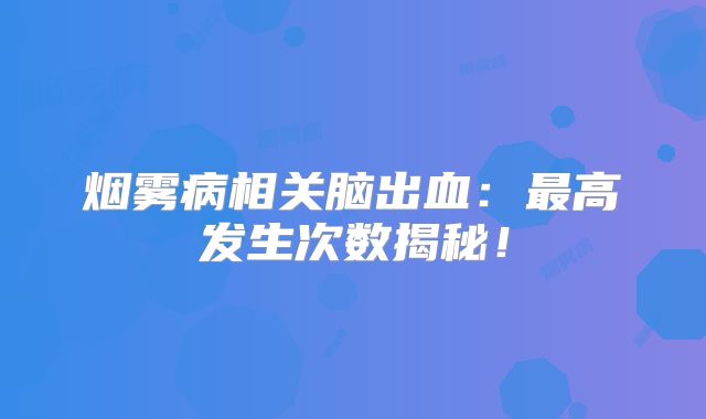 烟雾病相关脑出血：最高发生次数揭秘！