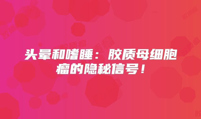 头晕和嗜睡：胶质母细胞瘤的隐秘信号！