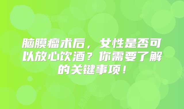 脑膜瘤术后，女性是否可以放心饮酒？你需要了解的关键事项！
