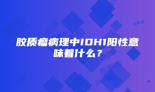 胶质瘤病理中IDH1阳性意味着什么？