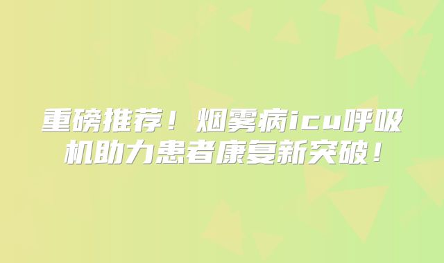 重磅推荐！烟雾病icu呼吸机助力患者康复新突破！