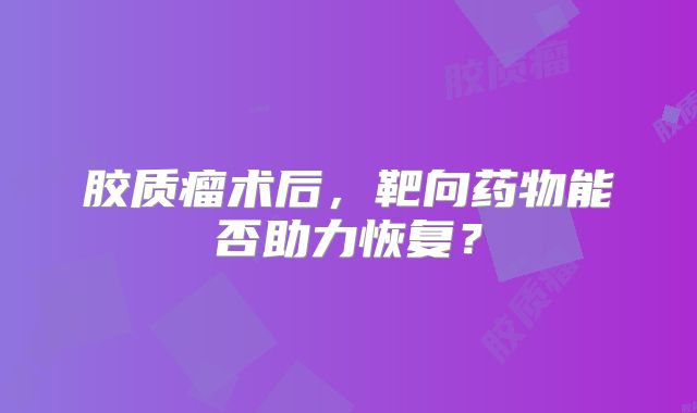 胶质瘤术后，靶向药物能否助力恢复？