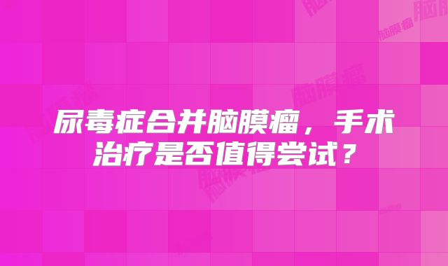 尿毒症合并脑膜瘤，手术治疗是否值得尝试？