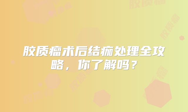 胶质瘤术后结痂处理全攻略，你了解吗？