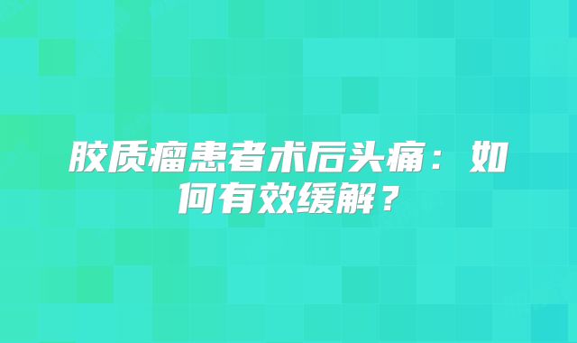 胶质瘤患者术后头痛：如何有效缓解？