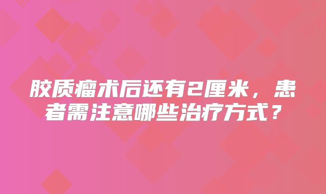 胶质瘤术后还有2厘米，患者需注意哪些治疗方式？