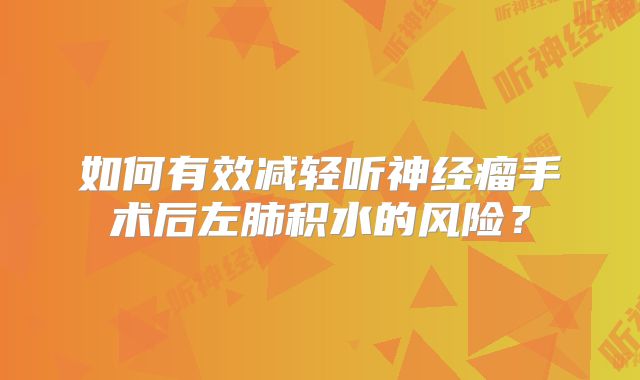 如何有效减轻听神经瘤手术后左肺积水的风险？