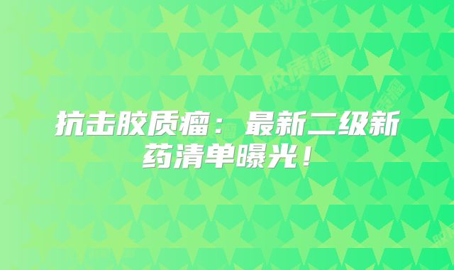 抗击胶质瘤：最新二级新药清单曝光！