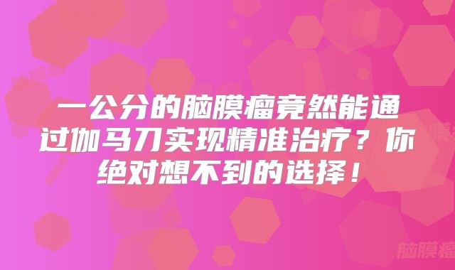 一公分的脑膜瘤竟然能通过伽马刀实现精准治疗？你绝对想不到的选择！