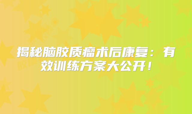 揭秘脑胶质瘤术后康复：有效训练方案大公开！
