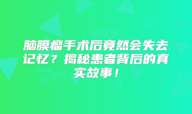 脑膜瘤手术后竟然会失去记忆？揭秘患者背后的真实故事！