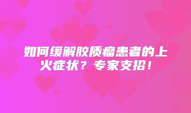 如何缓解胶质瘤患者的上火症状？专家支招！