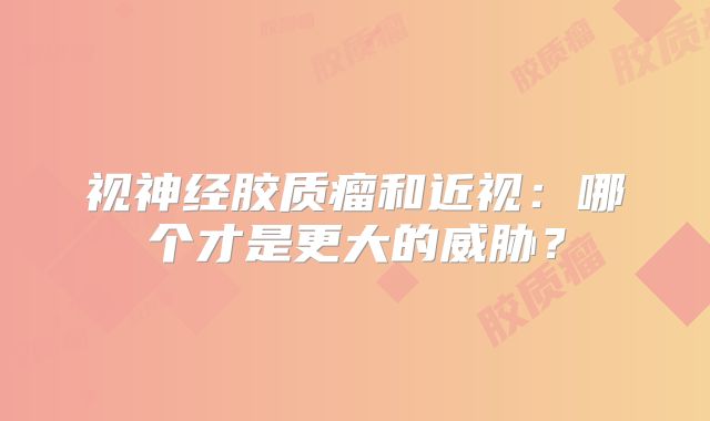 视神经胶质瘤和近视：哪个才是更大的威胁？