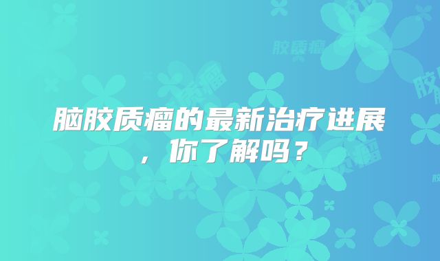 脑胶质瘤的最新治疗进展，你了解吗？