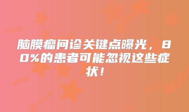 脑膜瘤问诊关键点曝光，80%的患者可能忽视这些症状！