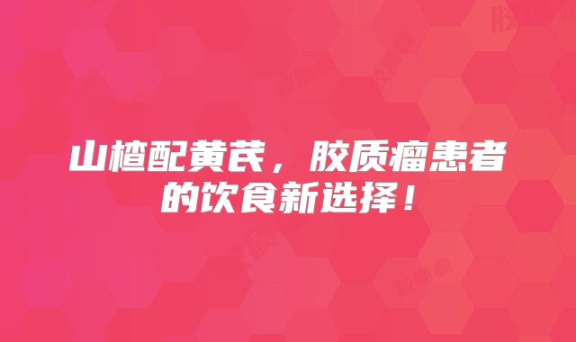 山楂配黄芪，胶质瘤患者的饮食新选择！