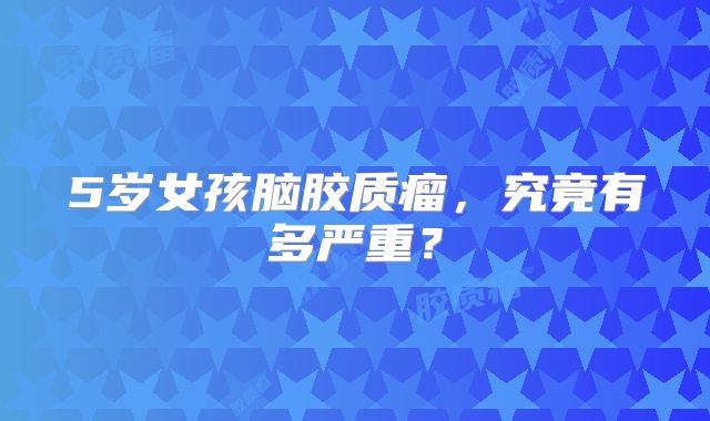 5岁女孩脑胶质瘤，究竟有多严重？