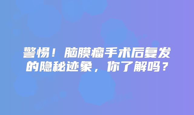 警惕！脑膜瘤手术后复发的隐秘迹象，你了解吗？