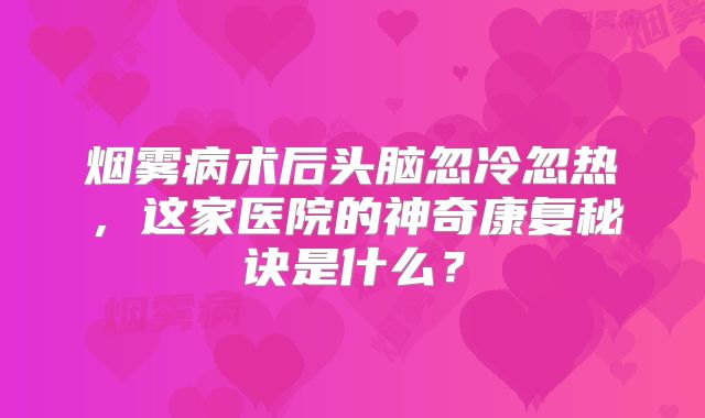 烟雾病术后头脑忽冷忽热，这家医院的神奇康复秘诀是什么？