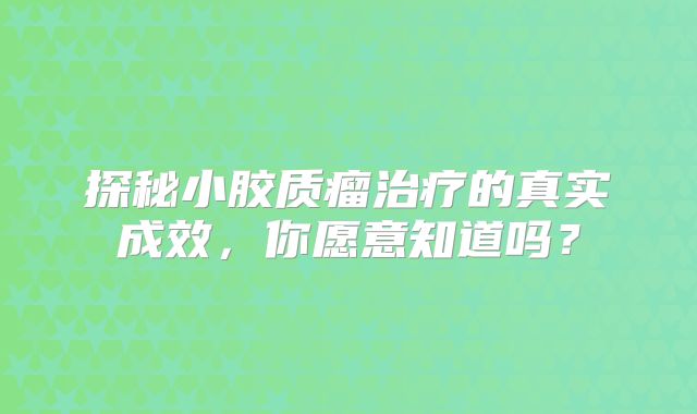 探秘小胶质瘤治疗的真实成效，你愿意知道吗？