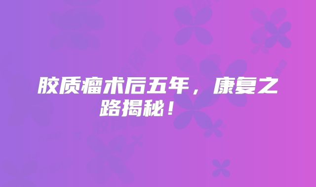 胶质瘤术后五年，康复之路揭秘！  