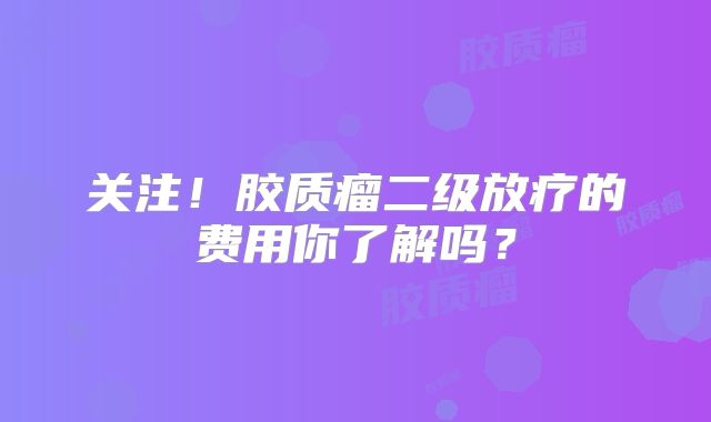 关注！胶质瘤二级放疗的费用你了解吗？