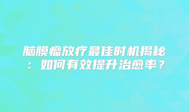 脑膜瘤放疗最佳时机揭秘：如何有效提升治愈率？