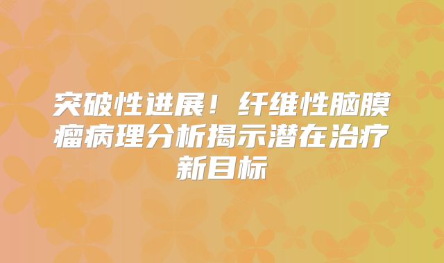 突破性进展！纤维性脑膜瘤病理分析揭示潜在治疗新目标