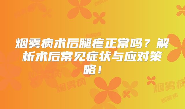 烟雾病术后腿疼正常吗？解析术后常见症状与应对策略！