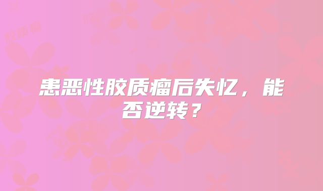 患恶性胶质瘤后失忆，能否逆转？