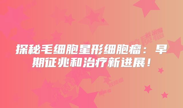 探秘毛细胞星形细胞瘤：早期征兆和治疗新进展！