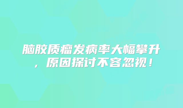 脑胶质瘤发病率大幅攀升，原因探讨不容忽视！