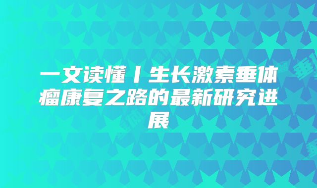 一文读懂丨生长激素垂体瘤康复之路的最新研究进展