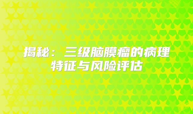 揭秘：三级脑膜瘤的病理特征与风险评估