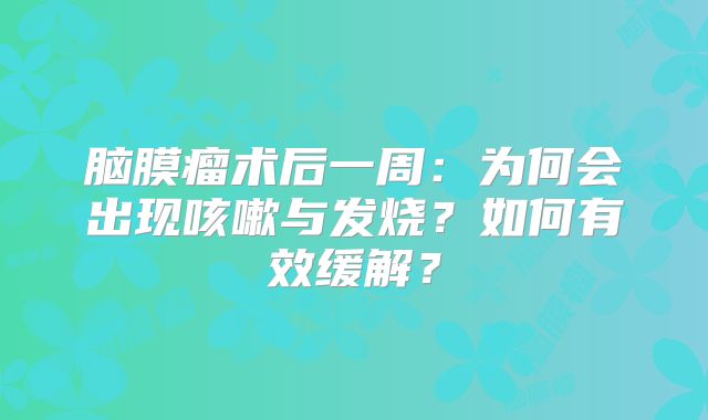 脑膜瘤术后一周：为何会出现咳嗽与发烧？如何有效缓解？