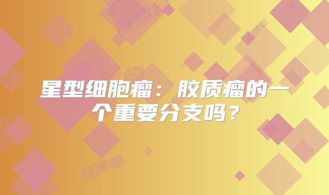 星型细胞瘤：胶质瘤的一个重要分支吗？