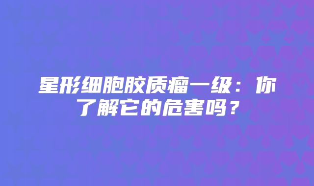 星形细胞胶质瘤一级：你了解它的危害吗？