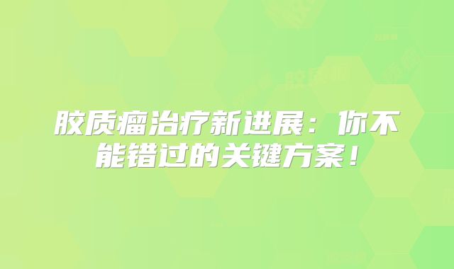胶质瘤治疗新进展：你不能错过的关键方案！