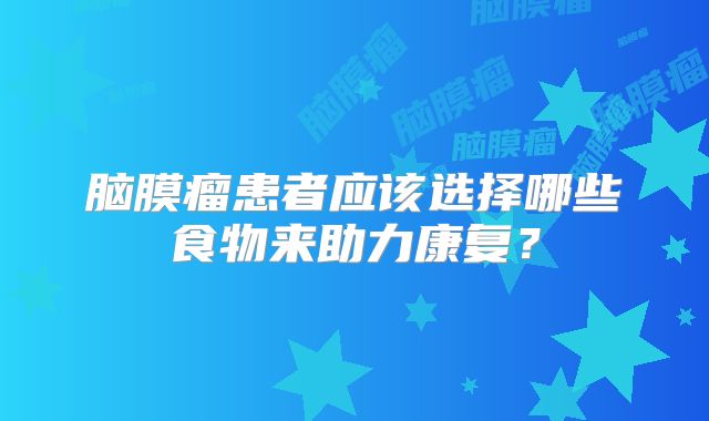 脑膜瘤患者应该选择哪些食物来助力康复？