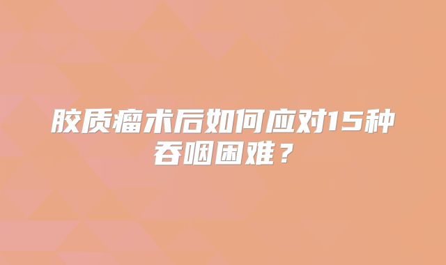 胶质瘤术后如何应对15种吞咽困难？