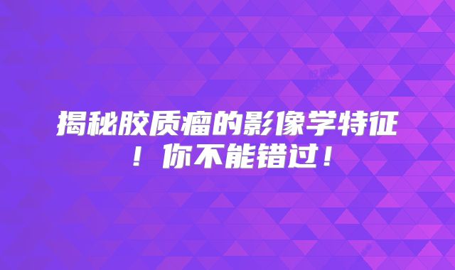 揭秘胶质瘤的影像学特征！你不能错过！
