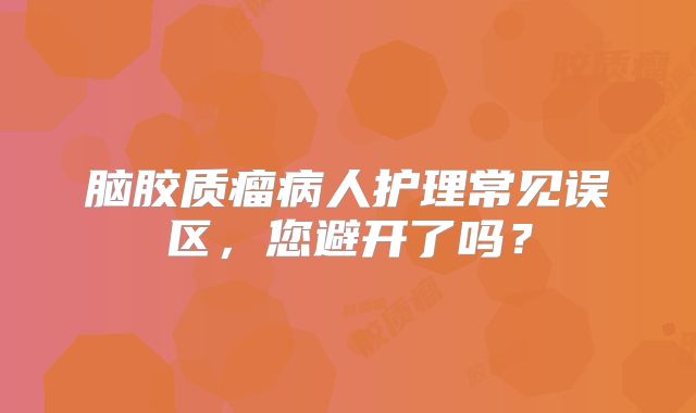 脑胶质瘤病人护理常见误区，您避开了吗？