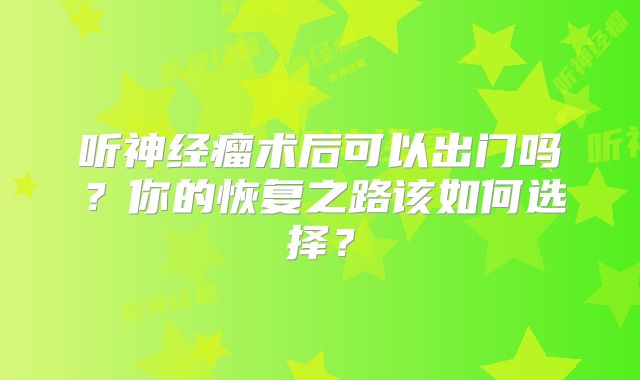 听神经瘤术后可以出门吗？你的恢复之路该如何选择？