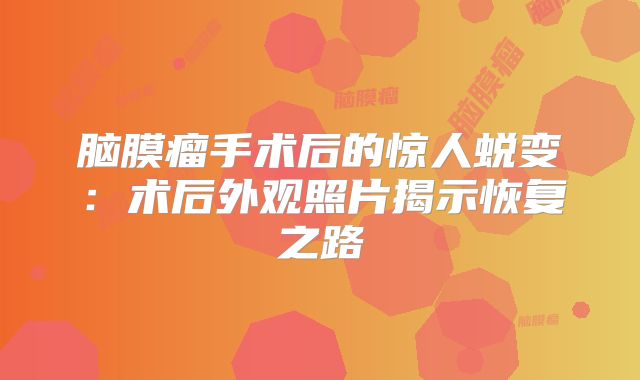脑膜瘤手术后的惊人蜕变：术后外观照片揭示恢复之路