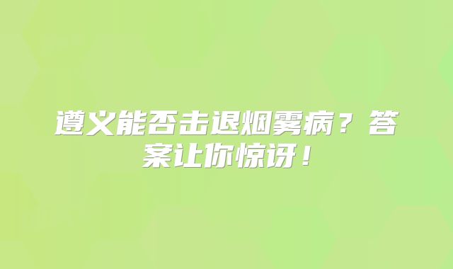 遵义能否击退烟雾病？答案让你惊讶！