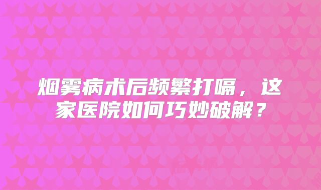 烟雾病术后频繁打嗝，这家医院如何巧妙破解？
