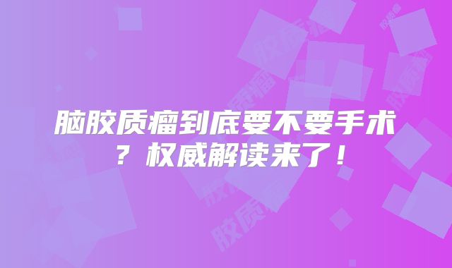 脑胶质瘤到底要不要手术？权威解读来了！
